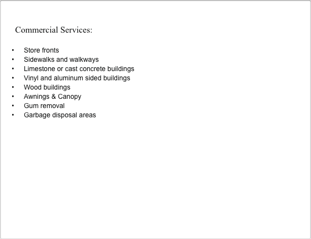 

    Commercial Services:

Store fronts
Sidewalks and walkways
Limestone or cast concrete buildings
Vinyl and aluminum sided buildings
Wood buildings
Awnings & Canopy
Gum removal
Garbage disposal areas

